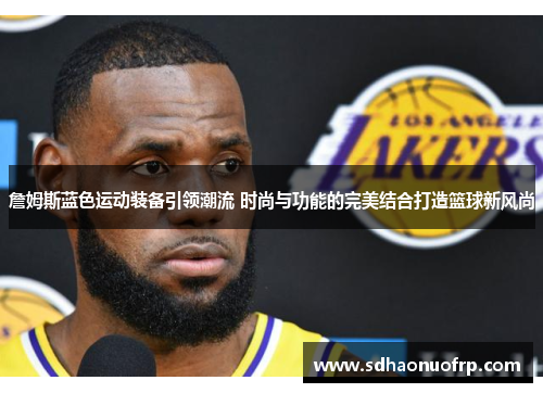 詹姆斯蓝色运动装备引领潮流 时尚与功能的完美结合打造篮球新风尚